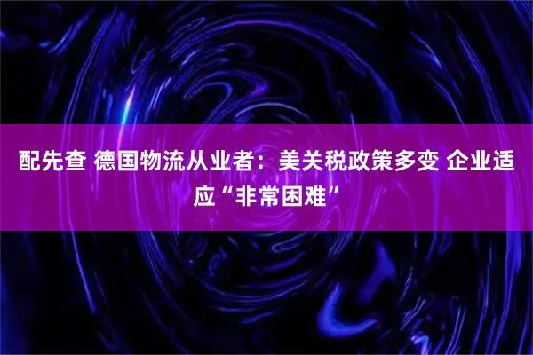 配先查 德国物流从业者：美关税政策多变 企业适应“非常困难”
