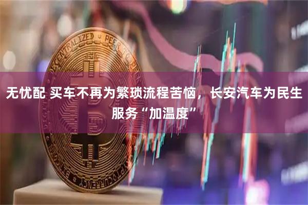 无忧配 买车不再为繁琐流程苦恼，长安汽车为民生服务“加温度”