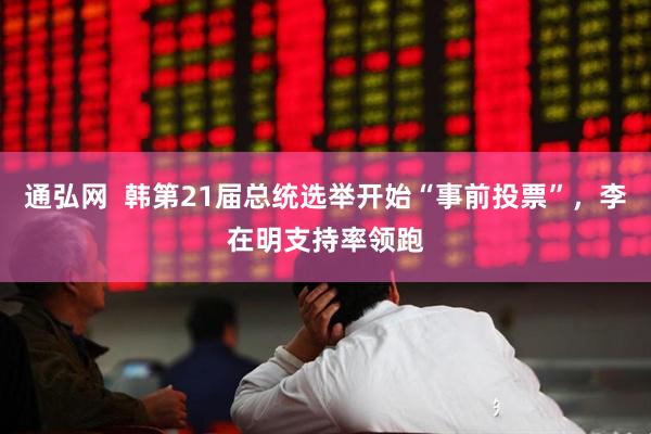 通弘网  韩第21届总统选举开始“事前投票”，李在明支持率领跑