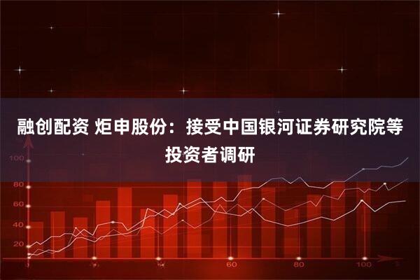 融创配资 炬申股份：接受中国银河证券研究院等投资者调研