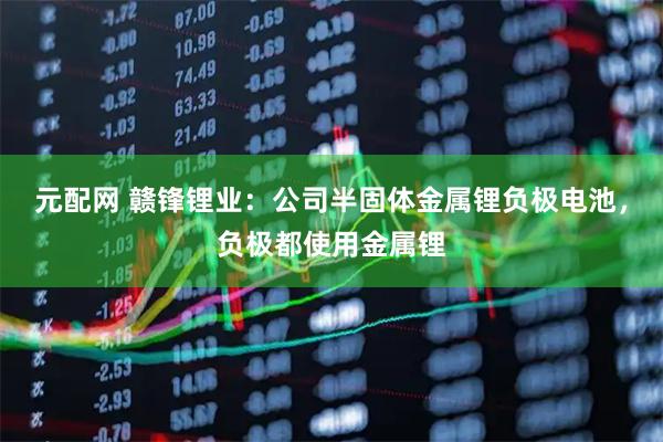 元配网 赣锋锂业：公司半固体金属锂负极电池，负极都使用金属锂
