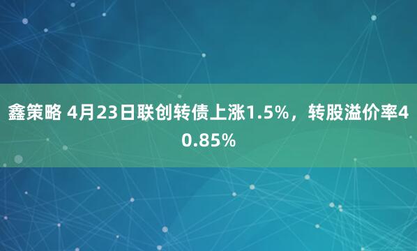 鑫策略 4月23日联创转债上涨1.5%，转股溢价率40.85%