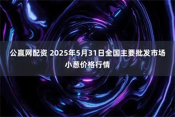 公赢网配资 2025年5月31日全国主要批发市场小葱价格行情