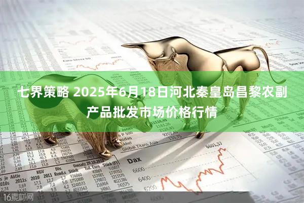 七界策略 2025年6月18日河北秦皇岛昌黎农副产品批发市场价格行情