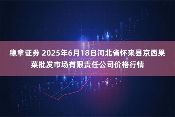 稳拿证券 2025年6月18日河北省怀来县京西果菜批发市场有限责任公司价格行情