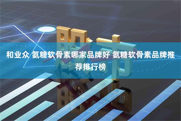 和业众 氨糖软骨素哪家品牌好 氨糖软骨素品牌推荐排行榜