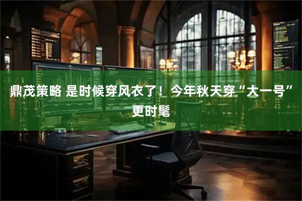 鼎茂策略 是时候穿风衣了！今年秋天穿“大一号”更时髦