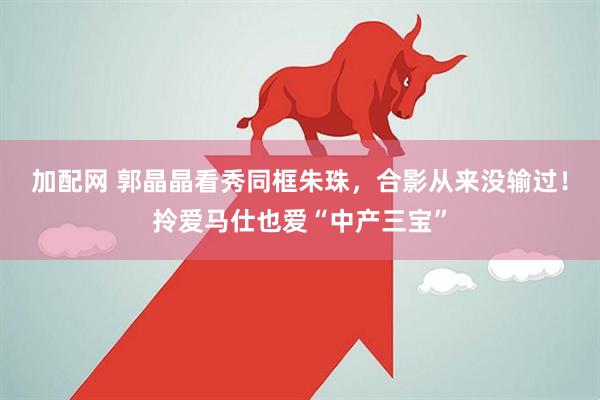 加配网 郭晶晶看秀同框朱珠，合影从来没输过！拎爱马仕也爱“中产三宝”