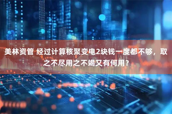 美林资管 经过计算核聚变电2块钱一度都不够，取之不尽用之不竭又有何用？