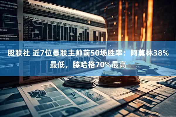 股联社 近7位曼联主帅前50场胜率：阿莫林38%最低，滕哈格70%最高