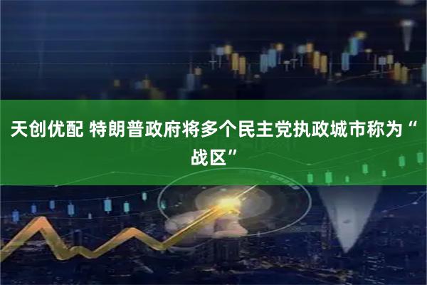 天创优配 特朗普政府将多个民主党执政城市称为“战区”