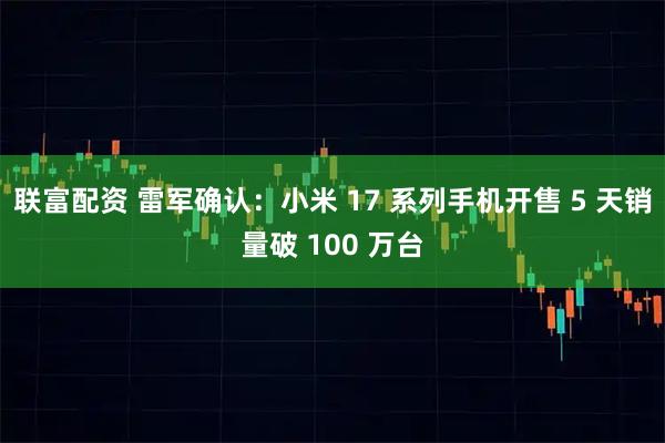联富配资 雷军确认：小米 17 系列手机开售 5 天销量破 100 万台