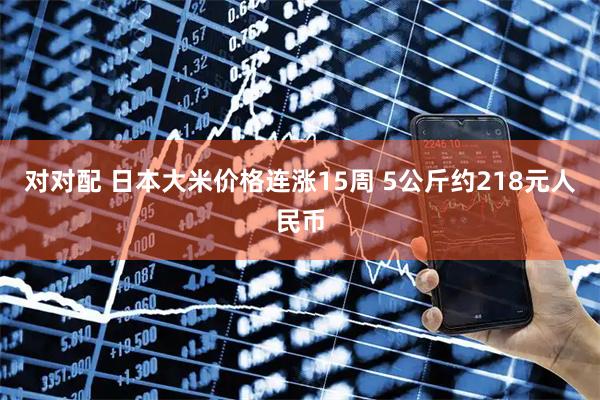 对对配 日本大米价格连涨15周 5公斤约218元人民币