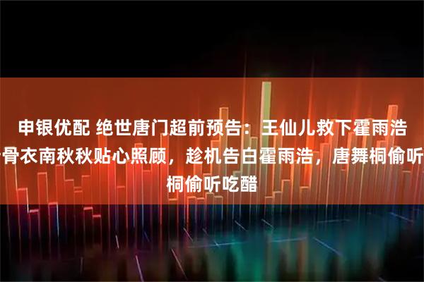 申银优配 绝世唐门超前预告：王仙儿救下霍雨浩，叶骨衣南秋秋贴心照顾，趁机告白霍雨浩，唐舞桐偷听吃醋