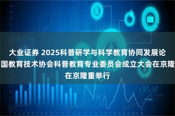 大业证券 2025科普研学与科学教育协同发展论坛暨中国教育技术协会科普教育专业委员会成立大会在京隆重举行