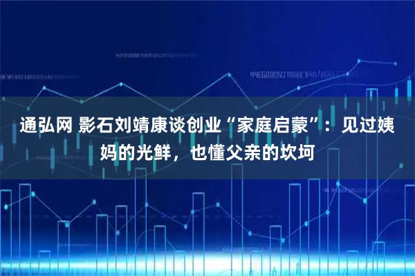 通弘网 影石刘靖康谈创业“家庭启蒙”：见过姨妈的光鲜，也懂父亲的坎坷
