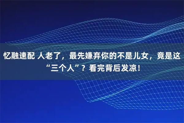 忆融速配 人老了，最先嫌弃你的不是儿女，竟是这“三个人”？看完背后发凉！