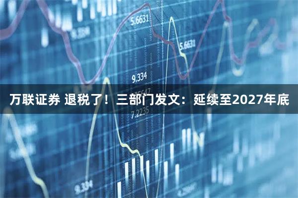 万联证券 退税了！三部门发文：延续至2027年底