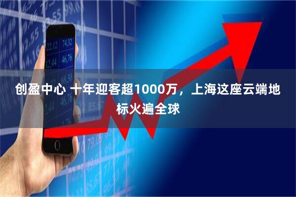 创盈中心 十年迎客超1000万，上海这座云端地标火遍全球