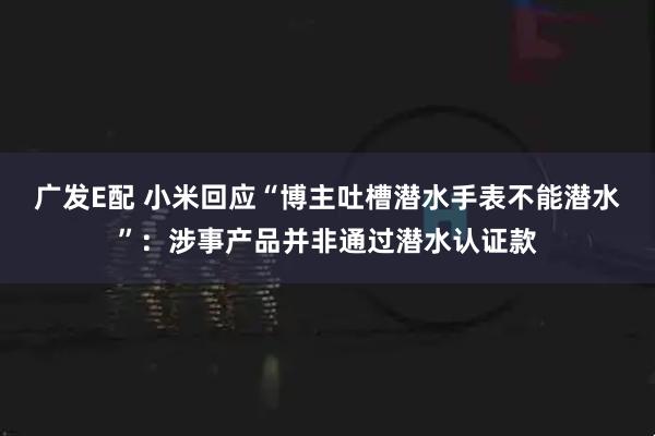 广发E配 小米回应“博主吐槽潜水手表不能潜水”：涉事产品并非通过潜水认证款