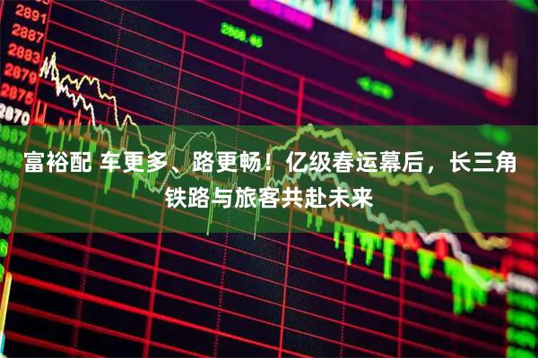 富裕配 车更多、路更畅！亿级春运幕后，长三角铁路与旅客共赴未来