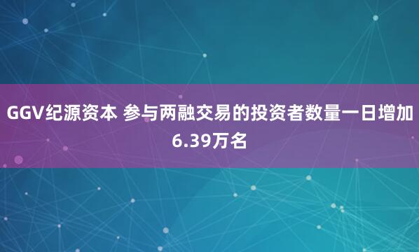 GGV纪源资本 参与两融交易的投资者数量一日增加6.39万名