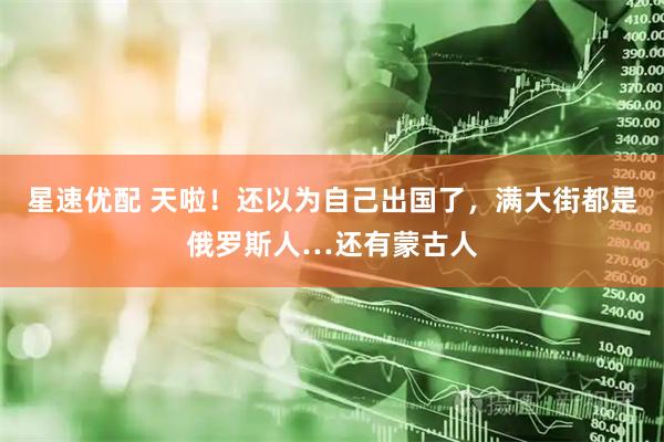 星速优配 天啦！还以为自己出国了，满大街都是俄罗斯人…还有蒙古人