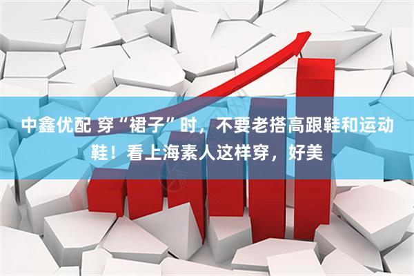 中鑫优配 穿“裙子”时，不要老搭高跟鞋和运动鞋！看上海素人这样穿，好美