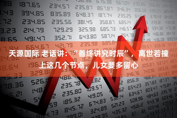 天源国际 老话讲：“善终讲究时辰”，离世若撞上这几个节点，儿女要多留心